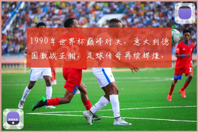 1990年世界杯巅峰对决，意大利德国激战正酣，足球传奇再续辉煌，激情燃烧的六月