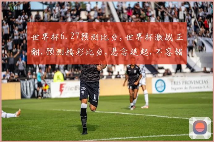 世界杯6.27预测比分,世界杯激战正酣,预测精彩比分,悬念迭起,不容错过,拭目以待
